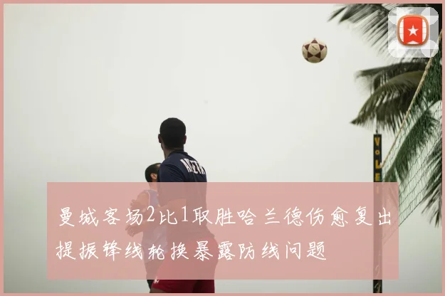 曼城客场2比1取胜哈兰德伤愈复出提振锋线轮换暴露防线问题