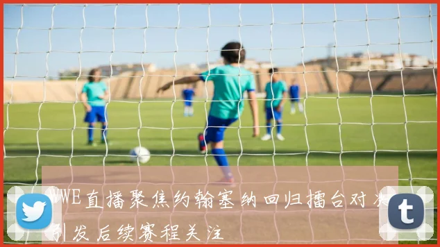 WWE直播聚焦约翰塞纳回归擂台对决引发后续赛程关注