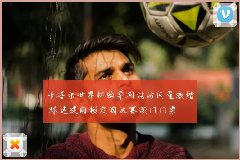 卡塔尔世界杯购票网站访问量激增 球迷提前锁定淘汰赛热门门票