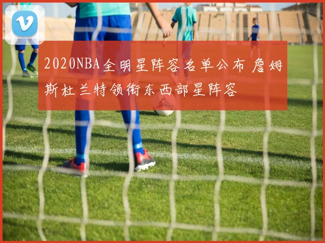 2020NBA全明星阵容名单公布 詹姆斯杜兰特领衔东西部星阵容