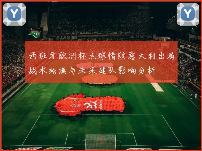 西班牙欧洲杯点球惜败意大利出局战术轮换与未来建队影响分析
