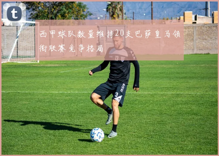 西甲球队数量维持20支巴萨皇马领衔联赛竞争格局