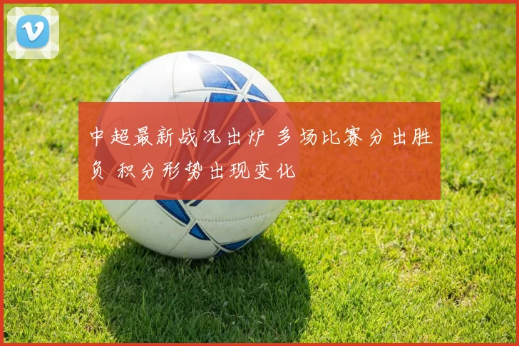 中超最新战况出炉 多场比赛分出胜负 积分形势出现变化