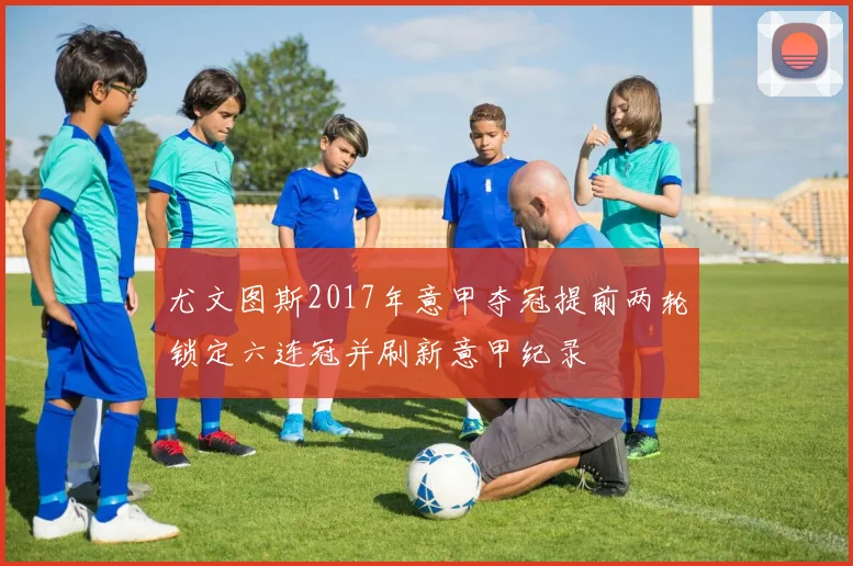 尤文图斯2017年意甲夺冠提前两轮锁定六连冠并刷新意甲纪录