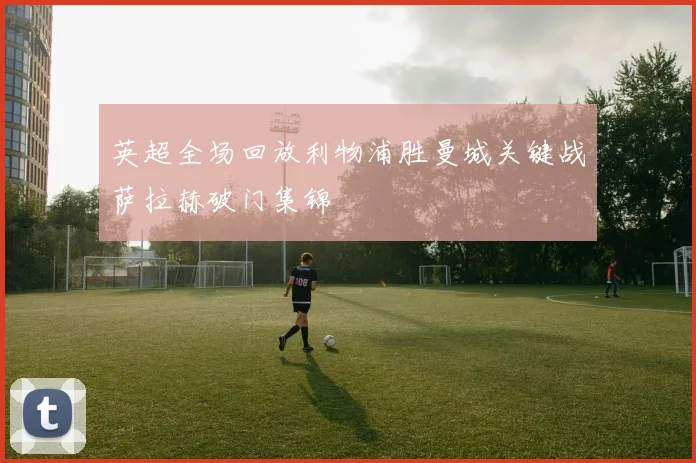 英超全场回放利物浦胜曼城关键战萨拉赫破门集锦