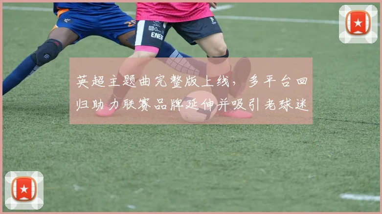 英超主题曲完整版上线，多平台回归助力联赛品牌延伸并吸引老球迷关注