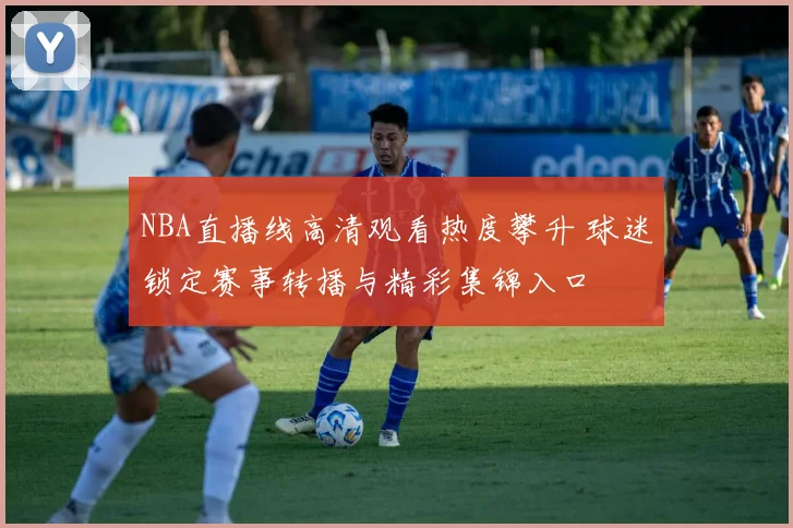 NBA直播线高清观看热度攀升 球迷锁定赛事转播与精彩集锦入口