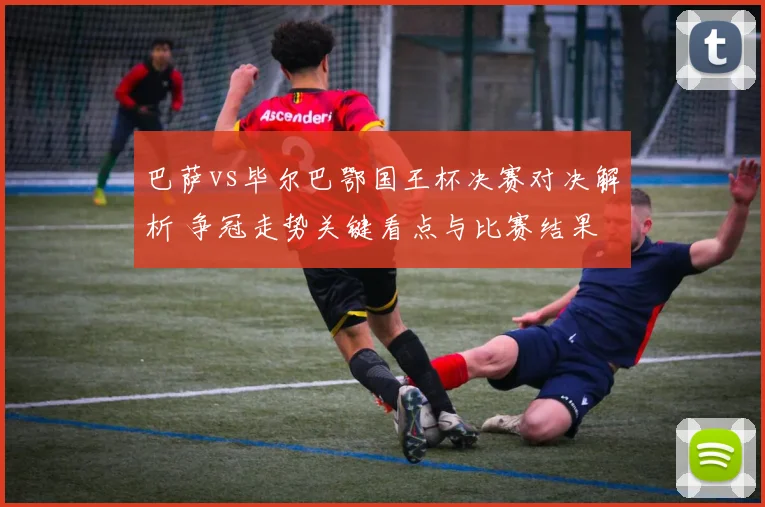 巴萨vs毕尔巴鄂国王杯决赛对决解析 争冠走势关键看点与比赛结果