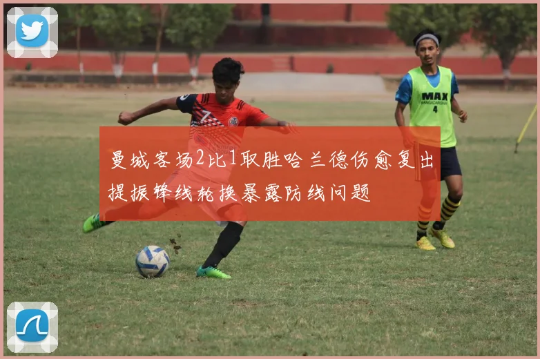 曼城客场2比1取胜哈兰德伤愈复出提振锋线轮换暴露防线问题