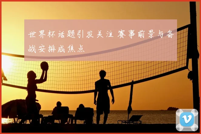 世界杯话题引发关注 赛事前景与备战安排成焦点