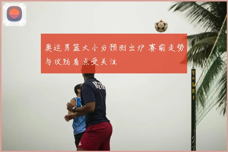 奥运男篮大小分预测出炉 赛前走势与攻防看点受关注